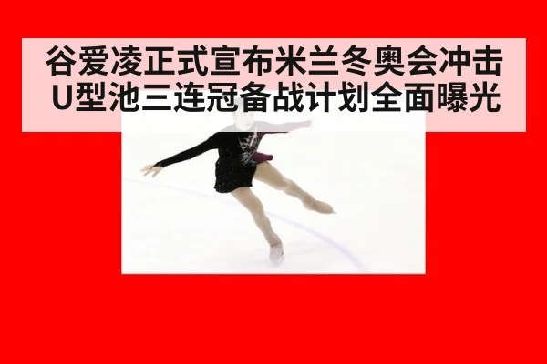 谷爱凌正式宣布米兰冬奥会冲击U型池三连冠备战计划全面曝光