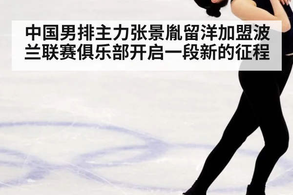 中国男排主力张景胤留洋加盟波兰联赛俱乐部开启一段新的征程