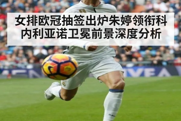 女排欧冠抽签出炉朱婷领衔科内利亚诺卫冕前景深度分析